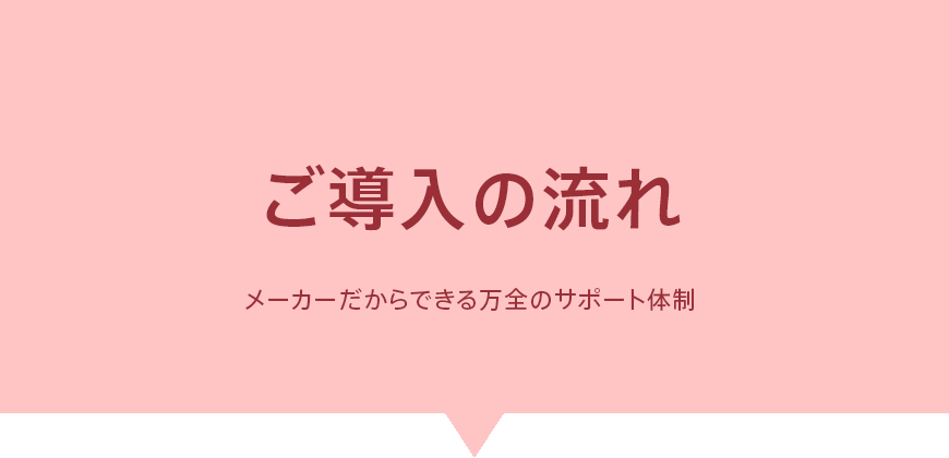 ご導入の流れ - メーカーだからできる万全のサポート体制