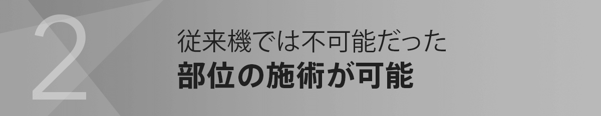 2.従来機では不可能だった部位の施術が可能