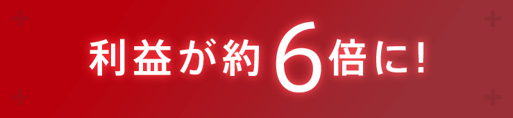 利益が約6倍に！